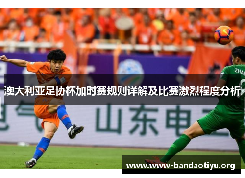 澳大利亚足协杯加时赛规则详解及比赛激烈程度分析
